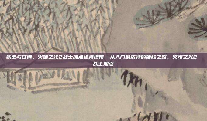 铁壁与狂潮，火炬之光2战士加点终极指南—从入门到成神的硬核之路，火炬之光2 战士加点