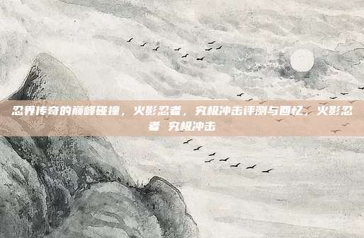 忍界传奇的巅峰碰撞，火影忍者，究极冲击评测与回忆，火影忍者 究极冲击