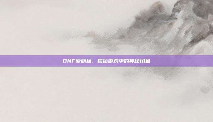 DNF爱丽丝,揭秘游戏中的神秘角色
