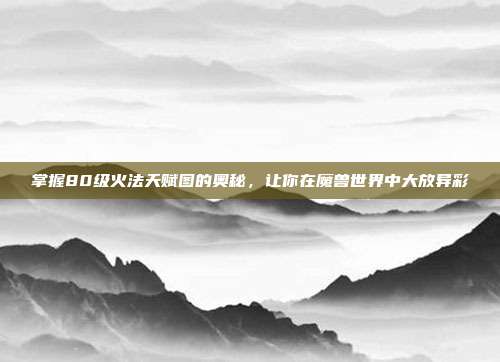 掌握80级火法天赋图的奥秘，让你在魔兽世界中大放异彩