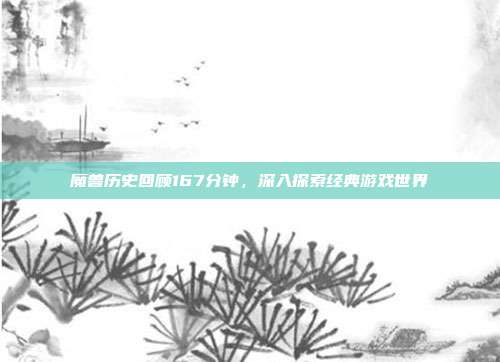 魔兽历史回顾167分钟,深入探索经典游戏世界