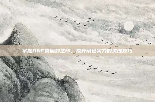掌握DNF唤魔封之印，提升角色实力的关键技巧