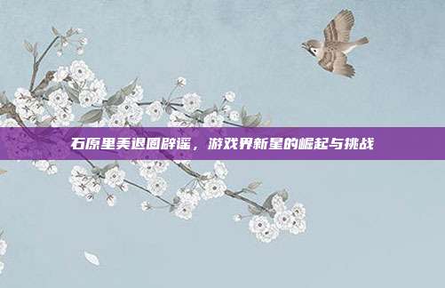 石原里美退圈辟谣,游戏界新星的崛起与挑战
