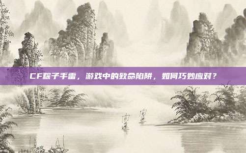 CF粽子手雷,游戏中的致命陷阱,如何巧妙应对?