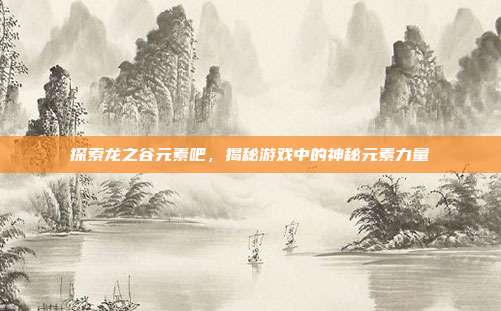 探索龙之谷元素吧,揭秘游戏中的神秘元素力量