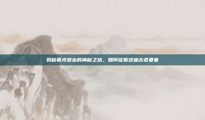 揭秘暮光堡垒的神秘之旅,如何征服这座古老要塞
