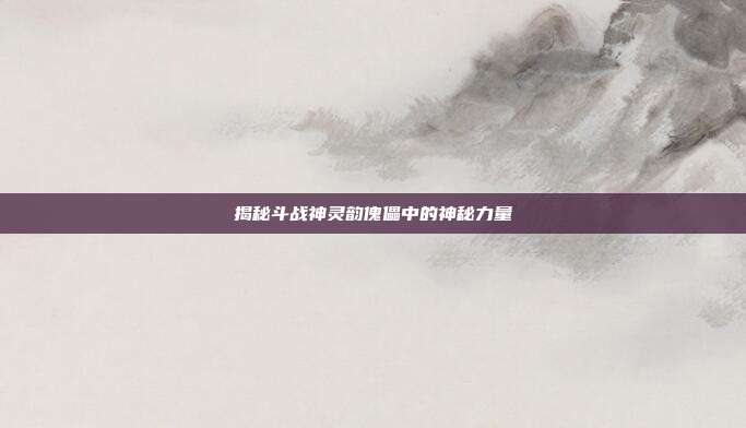 揭秘斗战神灵韵傀儡中的神秘力量