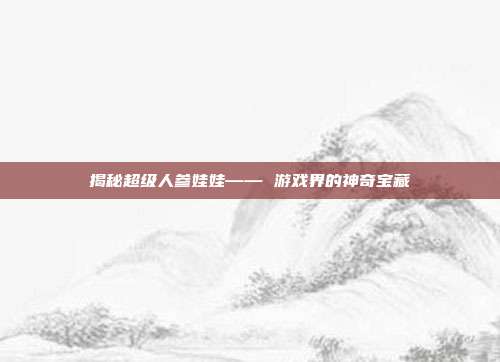 揭秘超级人参娃娃—— 游戏界的神奇宝藏