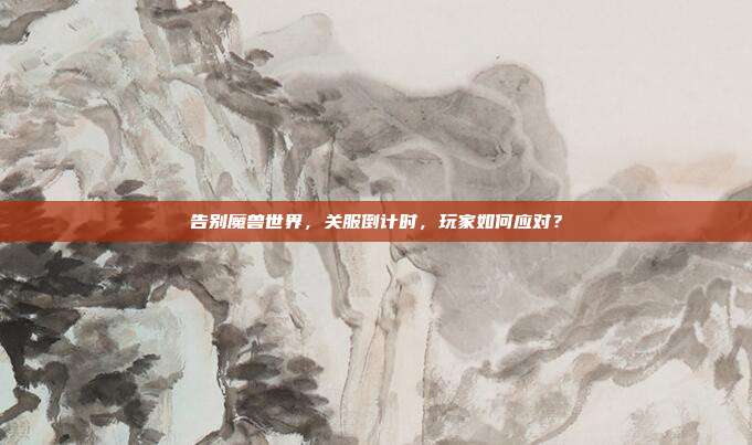 告别魔兽世界,关服倒计时,玩家如何应对?