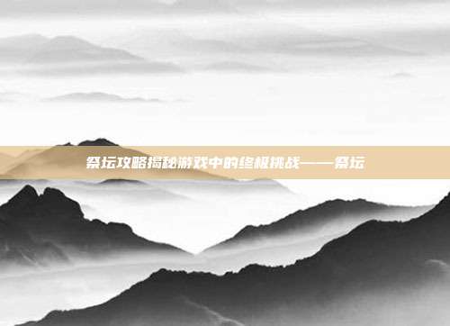 祭坛攻略揭秘游戏中的终极挑战——祭坛
