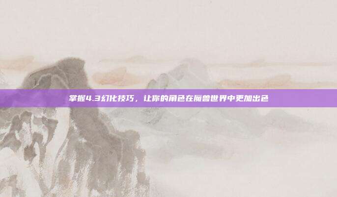掌握4.3幻化技巧,让你的角色在魔兽世界中更加出色