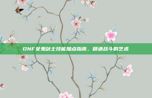 DNF女鬼剑士技能加点指南,精通战斗的艺术