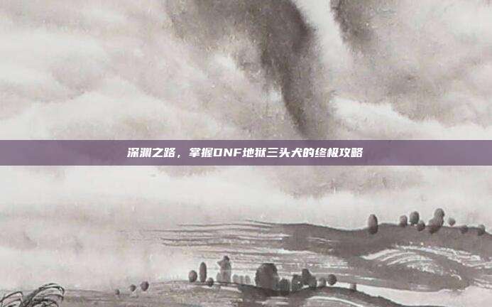 深渊之路,掌握DNF地狱三头犬的终极攻略