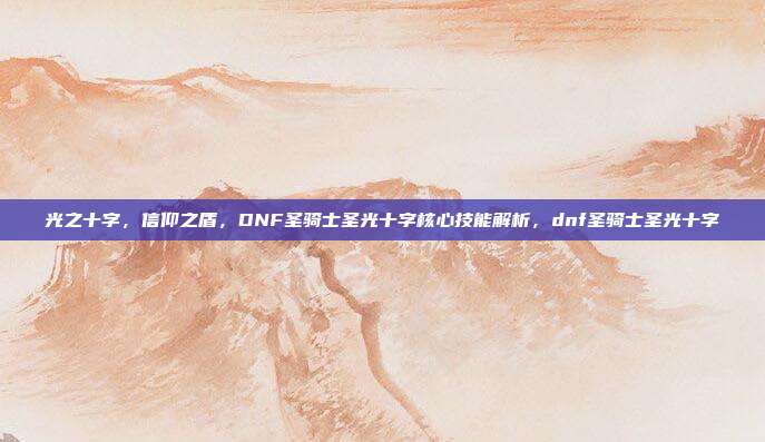 光之十字，信仰之盾，DNF圣骑士圣光十字核心技能解析，dnf圣骑士圣光十字