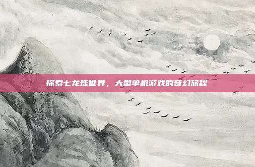 探索七龙珠世界，大型单机游戏的奇幻旅程
