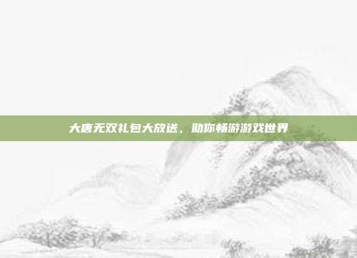 大唐无双礼包大放送,助你畅游游戏世界