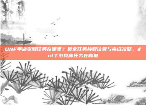 DNF手游觉醒任务在哪里？最全任务接取位置与完成攻略，dnf手游觉醒任务在哪里