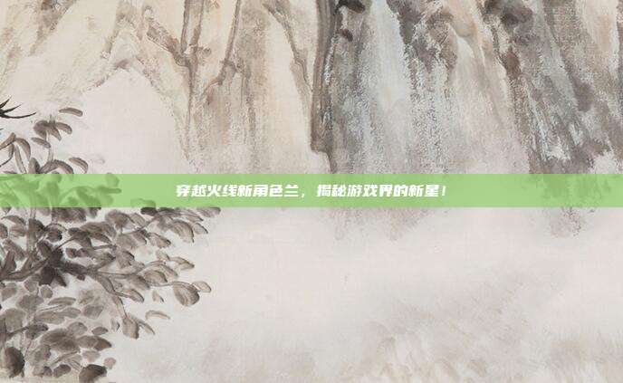 穿越火线新角色兰，揭秘游戏界的新星！