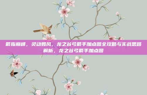 箭指巅峰，灵动如风，龙之谷弓箭手加点图全攻略与实战思路解析，龙之谷弓箭手加点图