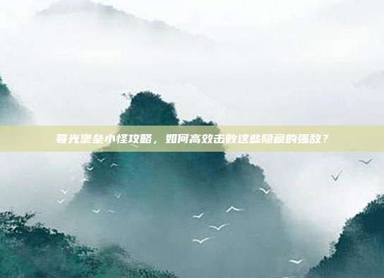 暮光堡垒小怪攻略，如何高效击败这些隐藏的强敌？
