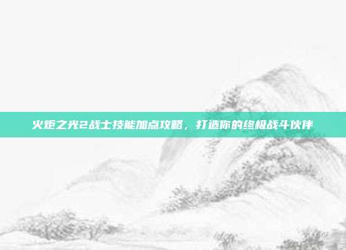 火炬之光2战士技能加点攻略，打造你的终极战斗伙伴