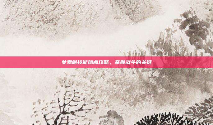 女鬼剑技能加点攻略，掌握战斗的关键
