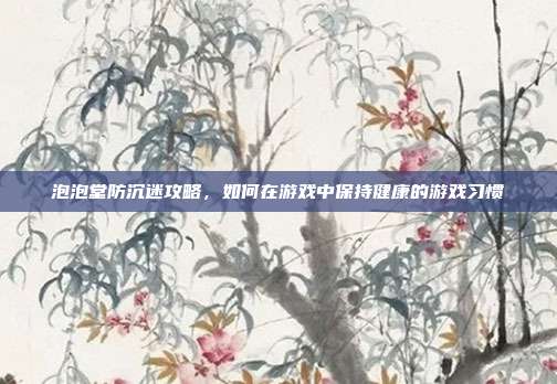 泡泡堂防沉迷攻略，如何在游戏中保持健康的游戏习惯