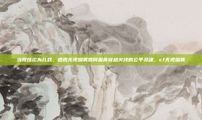 当竞技沦为儿戏，透视无视烟雾如何蚕食穿越火线的公平灵魂，cf无视烟雾