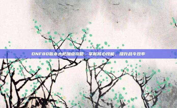 DNF80版本大枪加点攻略，掌握核心技能，提升战斗效率