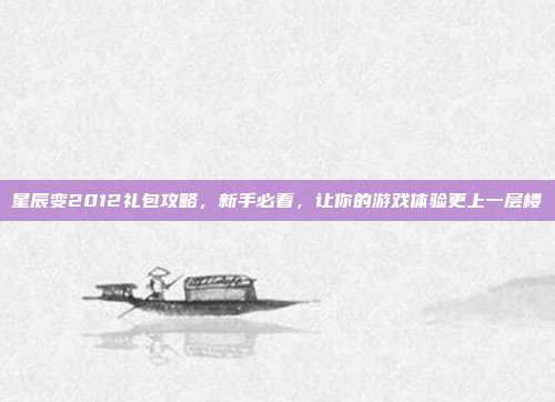 星辰变2012礼包攻略，新手必看，让你的游戏体验更上一层楼