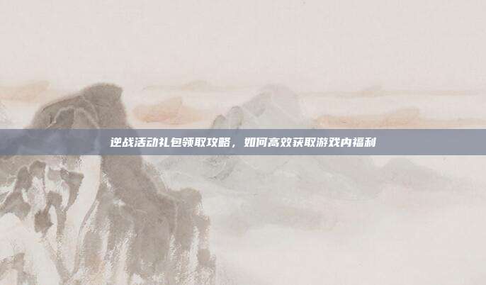 逆战活动礼包领取攻略，如何高效获取游戏内福利