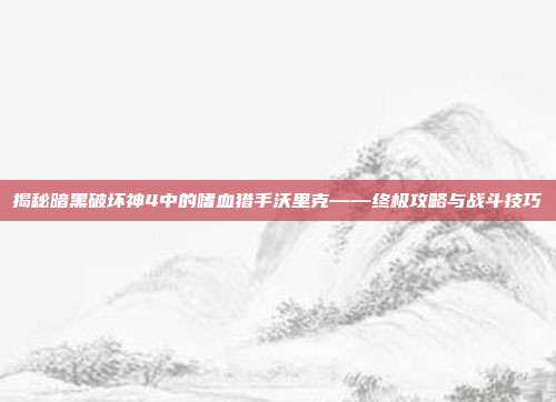 揭秘暗黑破坏神4中的嗜血猎手沃里克——终极攻略与战斗技巧