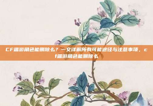 CF端游角色能删除么？一文详解所有可能途径与注意事项，cf端游角色能删除么