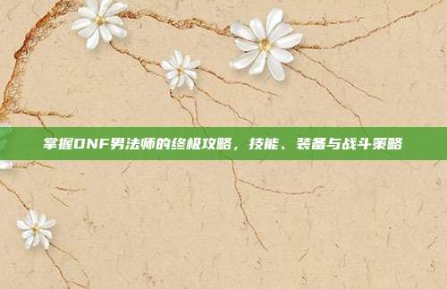 掌握DNF男法师的终极攻略，技能、装备与战斗策略