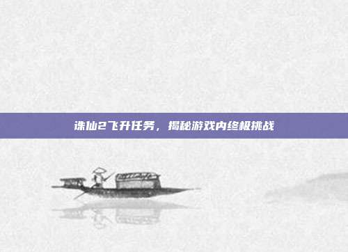 诛仙2飞升任务，揭秘游戏内终极挑战