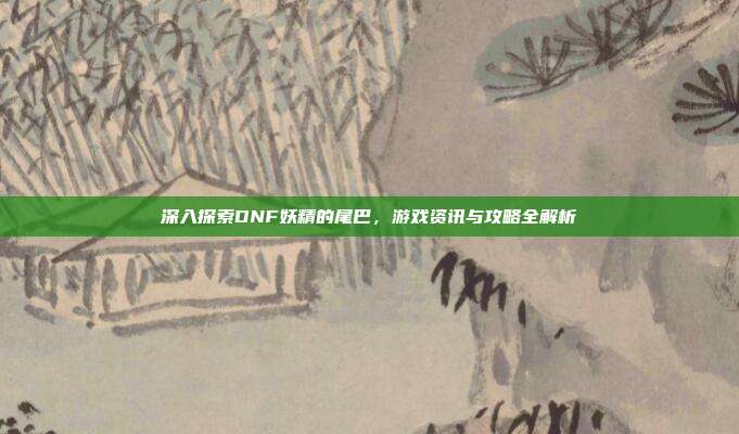 深入探索DNF妖精的尾巴，游戏资讯与攻略全解析
