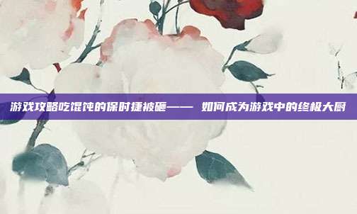 游戏攻略吃馄饨的保时捷被砸—— 如何成为游戏中的终极大厨