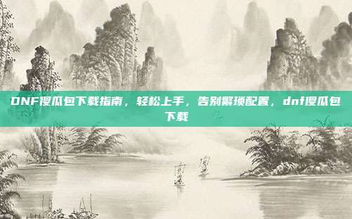 DNF傻瓜包下载指南，轻松上手，告别繁琐配置，dnf傻瓜包下载