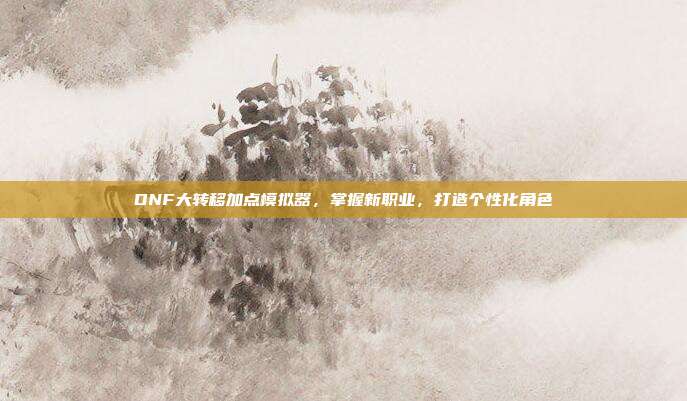DNF大转移加点模拟器，掌握新职业，打造个性化角色