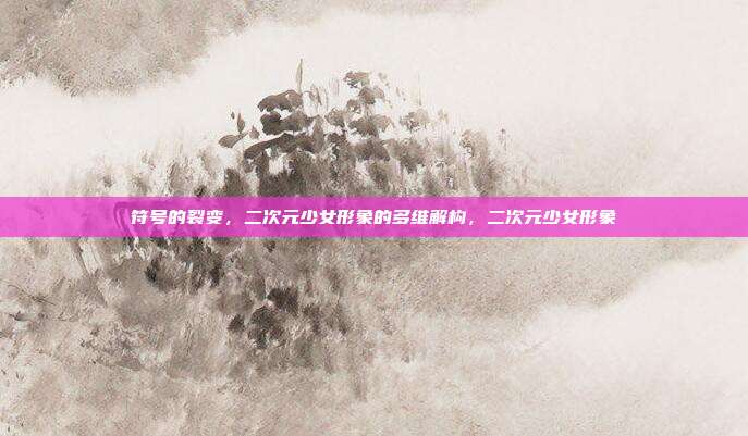 符号的裂变，二次元少女形象的多维解构，二次元少女形象