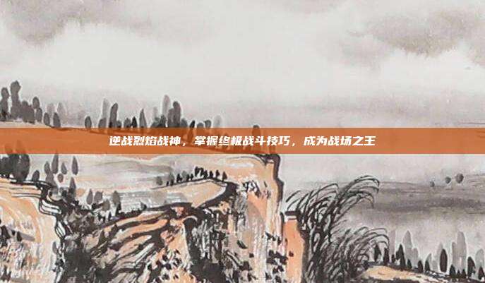 逆战烈焰战神，掌握终极战斗技巧，成为战场之王