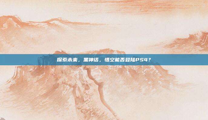探索未来，黑神话，悟空能否登陆PS4？