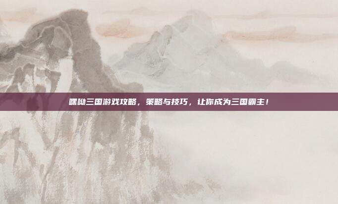 嘿呦三国游戏攻略，策略与技巧，让你成为三国霸主！