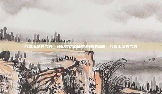 白青山脉元气丹，传说背后的仙草与修行秘闻，白青山脉元气丹
