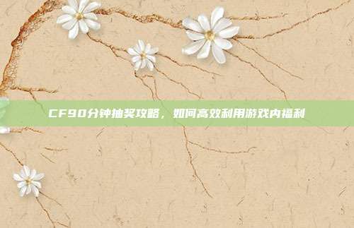 CF90分钟抽奖攻略，如何高效利用游戏内福利