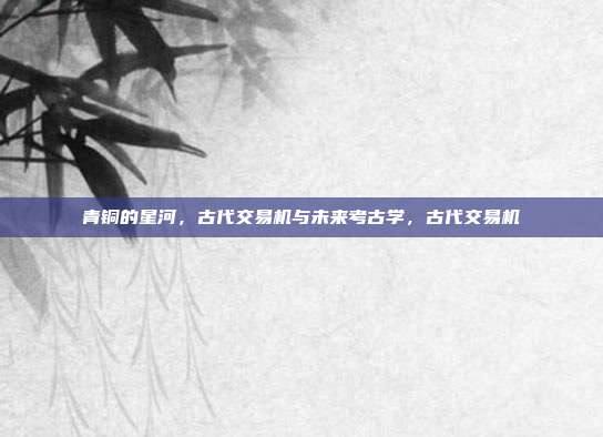 青铜的星河，古代交易机与未来考古学，古代交易机