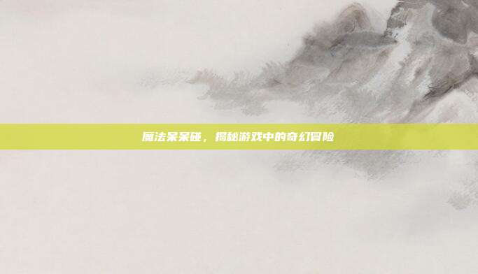 魔法呆呆碰，揭秘游戏中的奇幻冒险