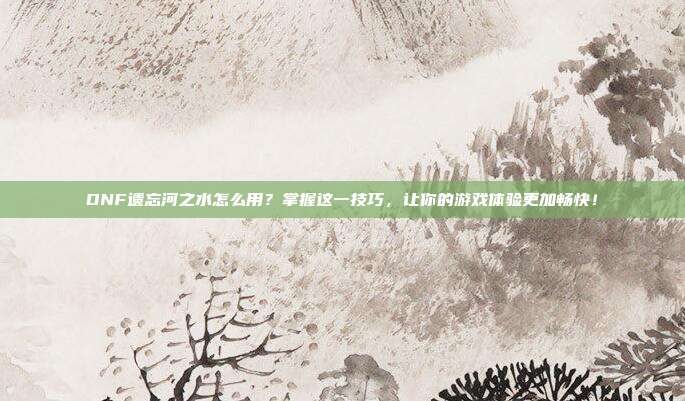 DNF遗忘河之水怎么用？掌握这一技巧，让你的游戏体验更加畅快！
