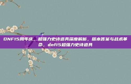 DNF15周年庆，超强力史诗道具深度解析，版本答案与战术革命，dnf15超强力史诗道具