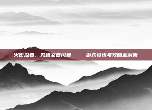 火影忍者，究极忍者风暴—— 游戏资讯与攻略全解析